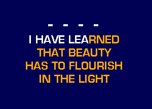 I HAVE LEARNED
THAT BEAUTY

HAS TO FLDURISH
IN THE LIGHT