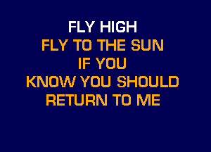 FLY HIGH
FLY TO THE SUN
IF YOU

KNOW YOU SHOULD
RETURN TO ME