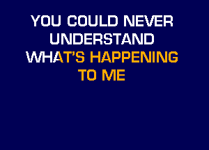 YOU COULD NEVER
UNDERSTAND
WHAT'S HAPPENING
TO ME