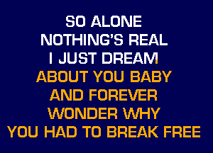 SO ALONE
NOTHING'S REAL
I JUST DREAM
ABOUT YOU BABY
AND FOREVER
WONDER WHY
YOU HAD TO BREAK FREE