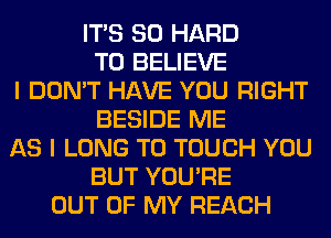 ITS SO HARD
TO BELIEVE
I DON'T HAVE YOU RIGHT
BESIDE ME
AS I LONG T0 TOUCH YOU
BUT YOU'RE
OUT OF MY REACH