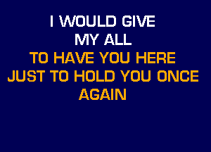 I WOULD GIVE
MY ALL
TO HAVE YOU HERE
JUST TO HOLD YOU ONCE
AGAIN