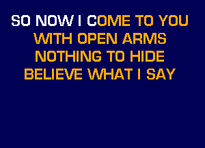 80 NOW I COME TO YOU
WITH OPEN ARMS
NOTHING TO HIDE

BELIEVE WHAT I SAY