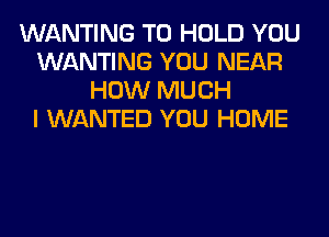 WANTING TO HOLD YOU
WANTING YOU NEAR
HOW MUCH
I WANTED YOU HOME