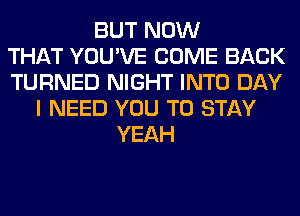 BUT NOW
THAT YOU'VE COME BACK
TURNED NIGHT INTO DAY
I NEED YOU TO STAY
YEAH