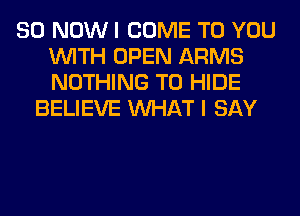80 NOW I COME TO YOU
WITH OPEN ARMS
NOTHING TO HIDE

BELIEVE WHAT I SAY