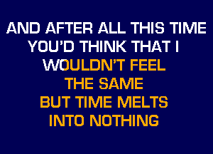 AND AFTER ALL THIS TIME
YOU'D THINK THAT I
WOULDN'T FEEL
THE SAME
BUT TIME MELTS
INTO NOTHING