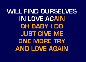 WILL FIND OURSELVES
IN LOVE AGAIN
0H BABY I DO
JUST GIVE ME
ONE MORE TRY
AND LOVE AGAIN