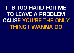 ITS T00 HARD FOR ME
TO LEAVE A PROBLEM
CAUSE YOU'RE THE ONLY
THING I WANNA DO