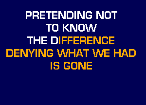 PRETENDING NOT
TO KNOW
THE DIFFERENCE
DENYING WHAT WE HAD
IS GONE