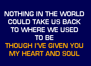 NOTHING IN THE WORLD
COULD TAKE US BACK
TO WHERE WE USED
TO BE
THOUGH I'VE GIVEN YOU
MY HEART AND SOUL