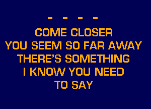 COME CLOSER
YOU SEEM SO FAR AWAY
THERE'S SOMETHING
I KNOW YOU NEED
TO SAY