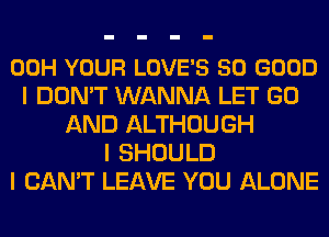 00H YOUR LOVE'S SO GOOD
I DON'T WANNA LET GO
AND ALTHOUGH
I SHOULD
I CAN'T LEAVE YOU ALONE