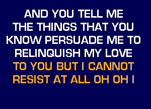 AND YOU TELL ME
THE THINGS THAT YOU
KNOW PERSUADE ME TO
RELINQUISH MY LOVE
TO YOU BUT I CANNOT
RESIST AT ALL 0H OH I