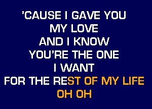 'CAUSE I GAVE YOU
MY LOVE
AND I KNOW
YOU'RE THE ONE
I WANT
FOR THE REST OF MY LIFE
0H 0H