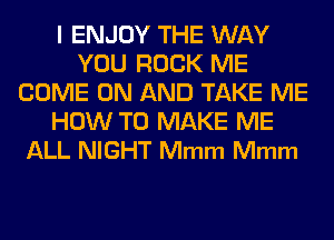 l ENJOY THE WAY
YOU ROCK ME
COME ON AND TAKE ME
HOW TO MAKE ME
ALL NIGHT Mmm Mmm