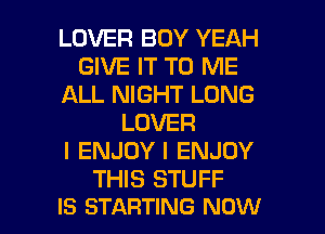 LOVER BOY YEAH
GIVE IT TO ME
ALL NIGHT LONG
LOVER
l ENJOY I ENJOY
THIS STUFF

IS STARTING NOW I