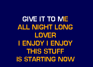 GIVE IT TO ME
ALL NIGHT LONG

LOVER
I ENJOYI ENJOY

THIS STUFF
IS STARTING NOW