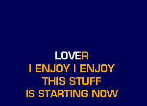 LOVER
I ENJOY I ENJOY

THIS STUFF
IS STARTING NOW