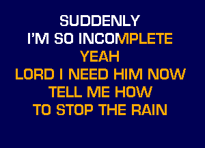 SUDDENLY
I'M SO INCOMPLETE
YEAH
LORD I NEED HIM NOW
TELL ME HOW
TO STOP THE RAIN