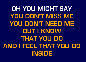 0H YOU MIGHT SAY
YOU DON'T MISS ME
YOU DON'T NEED ME
BUT I KNOW
THAT YOU DO
AND I FEEL THAT YOU DO
INSIDE