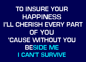 T0 INSURE YOUR

HAPPINESS
I'LL CHERISH EVERY PART
OF YOU
'CAUSE WITHOUT YOU

BESIDE ME
I CAN'T SURVIVE