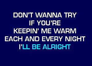 DON'T WANNA TRY
IF YOU'RE
KEEPIN' ME WARM
EACH AND EVERY NIGHT
I'LL BE ALRIGHT