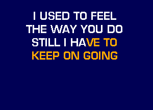 I USED TO FEEL
THE WAY YOU DO
STILL I HAVE TO

KEEP ON GOING