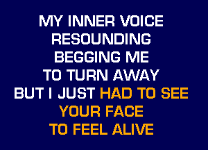 MY INNER VOICE
RESOUNDING
BEGGING ME

TO TURN AWAY

BUT I JUST HAD TO SEE
YOUR FACE
T0 FEEL ALIVE