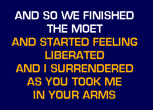 AND SO WE FINISHED
THE MOET
AND STARTED FEELING
LIBERATED
AND I SURRENDERED
AS YOU TOOK ME
IN YOUR ARMS