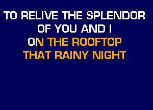 T0 RELIVE THE SPLENDOR
OF YOU AND I
ON THE ROOFTOP
THAT RAINY NIGHT