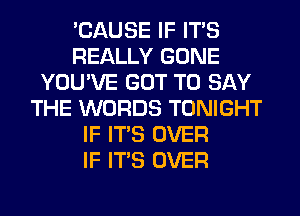 'CAUSE IF ITS
REALLY GONE
YOU'VE GOT TO SAY
THE WORDS TONIGHT
IF ITS OVER
IF ITS OVER