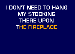 I DON'T NEED TO HANG
MY STOCKING
THERE UPON

THE FIREPLACE