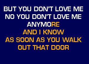 BUT YOU DON'T LOVE ME
N0 YOU DON'T LOVE ME
ANYMORE
AND I KNOW
AS SOON AS YOU WALK
OUT THAT DOOR