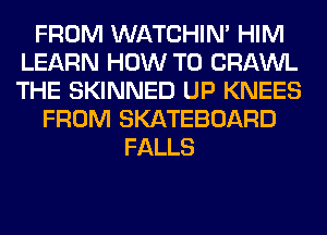 FROM WATCHIM HIM
LEARN HOW TO CRAWL
THE SKINNED UP KNEES

FROM SKATEBOARD

FALLS