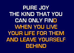 PURE JOY
THE KIND THAT YOU
CAN ONLY FIND
WHEN YOU LIVE
YOUR LIFE FOR THEM
AND LEAVE YOURSELF
BEHIND