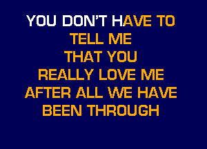 YOU DON'T HAVE TO
TELL ME
THAT YOU
REALLY LOVE ME
AFTER ALL WE HAVE
BEEN THROUGH