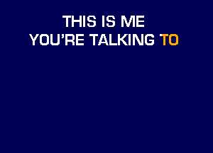 THIS IS ME
YOU'RE TALKING T0