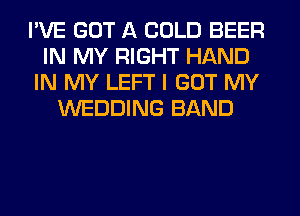 I'VE GOT A COLD BEER
IN MY RIGHT HAND
IN MY LEFT I GOT MY
WEDDING BAND