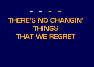 THERE'S N0 CHANGIN'
THINGS

THAT WE REGRET