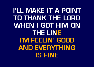I'LL MAKE IT A POINT
T0 THANK THE LORD
WHEN I GOT HIM ON
THE LINE
I'M FEELIN' GOOD
AND EVERYTHING
IS FINE