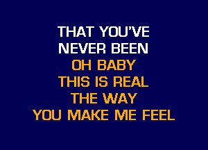 THAT YOU'VE
NEVER BEEN
OH BABY

THIS IS REAL
THE WAY
YOU MAKE ME FEEL