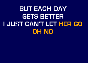 BUT EACH DAY
GETS BETTER
I JUST CAN'T LET HER GO
OH NO