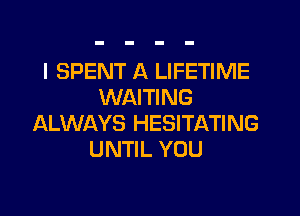 I SPENT A LIFETIME
WAITING
ALWAYS HESITATING
UNTIL YOU