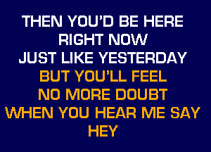 THEN YOU'D BE HERE
RIGHT NOW
JUST LIKE YESTERDAY
BUT YOU'LL FEEL
NO MORE DOUBT
WHEN YOU HEAR ME SAY
HEY