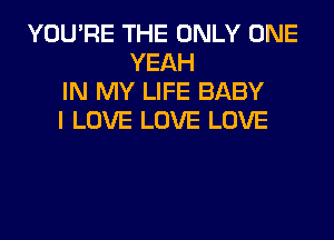 YOU'RE THE ONLY ONE
YEAH
IN MY LIFE BABY
I LOVE LOVE LOVE