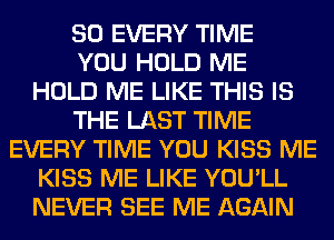 SO EVERY TIME
YOU HOLD ME
HOLD ME LIKE THIS IS
THE LAST TIME
EVERY TIME YOU KISS ME
KISS ME LIKE YOU'LL
NEVER SEE ME AGAIN