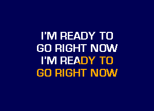 PM READY TO
GO RIGHT NOW

I'M READY TO
GO RIGHT NOW