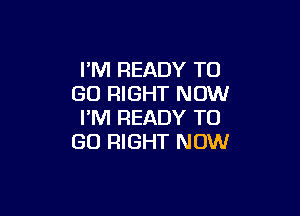 PM READY TO
GO RIGHT NOW

I'M READY TO
GO RIGHT NOW