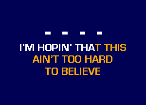 I'M HOPIN' THAT THIS

AIN'T T00 HARD
TO BELIEVE